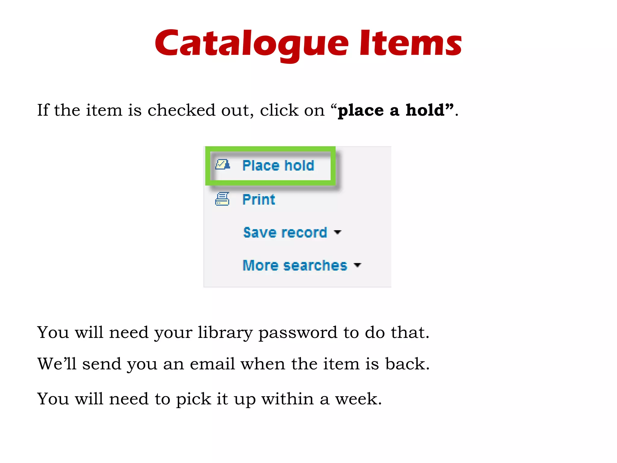 Catalogue Items
If the item is checked out, click on “place a hold”.
You will need your library password to do that.
We’ll send you an email when the item is back.
You will need to pick it up within a week.
 