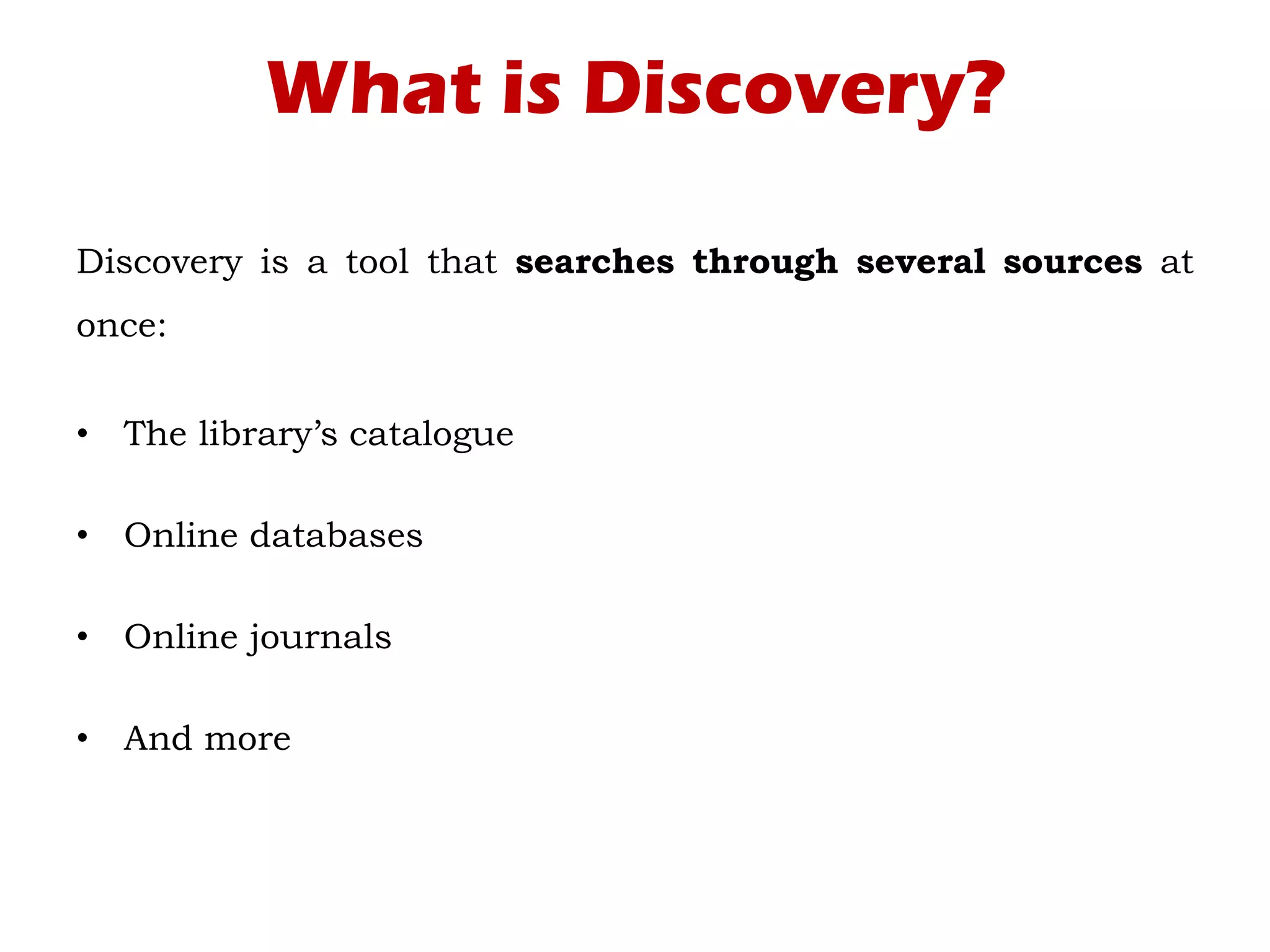 What is Discovery?
Discovery is a tool that searches through several sources at
once:
• The library’s catalogue
• Online databases
• Online journals
• And more
 