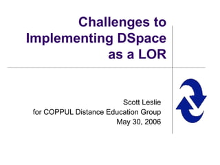 Challenges to Implementing DSpace as a LOR Scott Leslie for COPPUL Distance Education Group May 30, 2006 