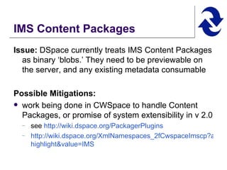 IMS Content Packages Issue:  DSpace currently treats IMS Content Packages as binary ‘blobs.’ They need to be previewable on the server, and any existing metadata consumable Possible Mitigations:   work being done in CWSpace to handle Content Packages, or promise of system extensibility in v 2.0 see  http:// wiki.dspace.org/PackagerPlugins   http://wiki.dspace.org/XmlNamespaces_2fCwspaceImscp?action= highlight&value =IMS   