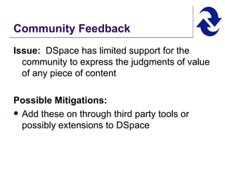 Community Feedback Issue:   DSpace has limited support for the community to express the judgments of value of any piece of content  Possible Mitigations:   Add these on through third party tools or possibly extensions to DSpace 