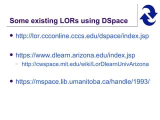 Some existing LORs using DSpace http://lor.ccconline.cccs.edu/dspace/index.jsp   https://www.dlearn.arizona.edu/index.jsp   http://cwspace.mit.edu/wiki/LorDlearnUnivArizona https://mspace.lib.umanitoba.ca/handle/1993/122   