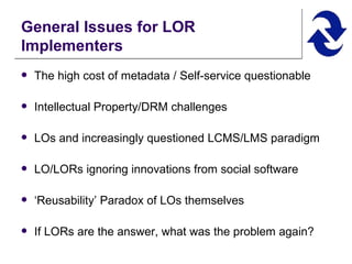 General Issues for LOR Implementers The high cost of metadata / Self-service questionable Intellectual Property/DRM challenges LOs and increasingly questioned LCMS/LMS paradigm LO/LORs ignoring innovations from social software ‘ Reusability’ Paradox of LOs themselves If LORs are the answer, what was the problem again? 