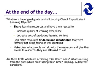 At the end of the day… What were the original goals behind Learning Object Repositories / Learning Objects? Share  learning resources and have them reused to increase quality of learning experience decrease cost of producing learning content Help make resources  findable and identifiable  that were formerly not being found or well identified Make clear what people can  do  with the resources and give them access to resources they are  allowed  to use Are there LORs which are achieving this? Which ones? What’s missing from the ones which aren’t doing this? Time? Training? A different paradigm? 
