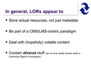 In general, LORs appear to Store actual resources, not just metadata  Be part of a CMS/LMS-centric paradigm Deal with (hopefully) volatile content Contain  diverse  stuff  (as no one really knows what a Learning Object is anyways.) 