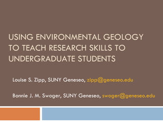 USING ENVIRONMENTAL GEOLOGY TO TEACH RESEARCH SKILLS TO UNDERGRADUATE STUDENTS Louise S. Zipp, SUNY Geneseo,  [email_address] Bonnie J. M. Swoger, SUNY Geneseo,  [email_address]   