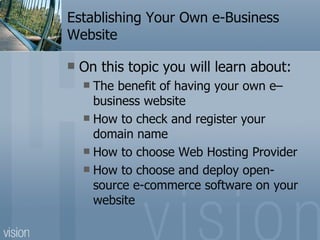Establishing Your Own e-Business Website On this topic you will learn about: The benefit of having your own e–business website How to check and register your domain name How to choose Web Hosting Provider How to choose and deploy open-source e-commerce software on your website 
