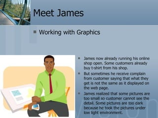 Meet James Working with Graphics James now already running his online shop open. Some customers already buy t-shirt from his shop. But sometimes he receive complain from customer saying that what they get is not the same as it displayed on the web page. James realized that some pictures are too small so customer cannot see the detail. Some pictures are too dark because he took the pictures under low light environment. 