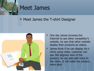 Meet James Meet James the T-shirt Designer One day James browses the Internet to see other competitor’s website, he saw that other website display their products as videos.  James think if he can display his t-shirts using video, customer can see 360 degrees view of the product, he can also add voice to the video. It will make the product more alive. 