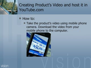 Creating Product’s Video and host it in YouTube.com How to: Take the product’s video using mobile phone camera. Download the video from your mobile phone to the computer. 
