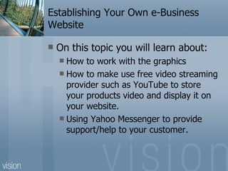 Establishing Your Own e-Business Website On this topic you will learn about: How to work with the graphics How to make use free video streaming provider such as YouTube to store your products video and display it on your website. Using Yahoo Messenger to provide support/help to your customer. 