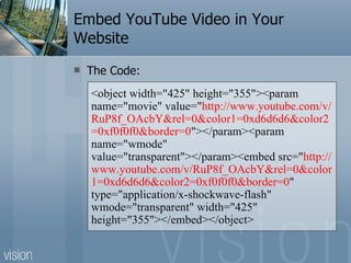 Embed YouTube Video in Your Website The Code: <object width="425" height="355"><param name="movie" value=" http://www.youtube.com/v/RuP8f_OAcbY&rel=0&color1=0xd6d6d6&color2=0xf0f0f0&border=0 "></param><param name="wmode" value="transparent"></param><embed src=" http://www.youtube.com/v/RuP8f_OAcbY&rel=0&color1=0xd6d6d6&color2=0xf0f0f0&border=0 " type="application/x-shockwave-flash" wmode="transparent" width="425" height="355"></embed></object> 
