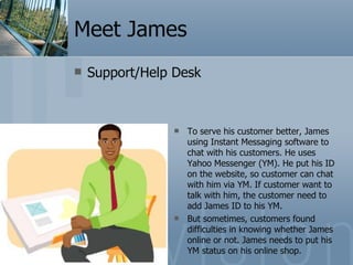 Meet James Support/Help Desk To serve his customer better, James using Instant Messaging software to chat with his customers. He uses Yahoo Messenger (YM). He put his ID on the website, so customer can chat with him via YM. If customer want to talk with him, the customer need to add James ID to his YM.  But sometimes, customers found difficulties in knowing whether James online or not. James needs to put his YM status on his online shop. 