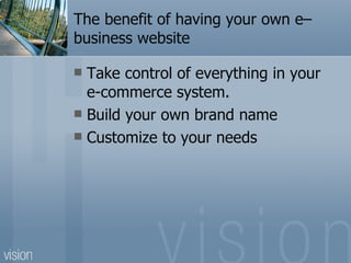 The benefit of having your own e–business website Take control of everything in your e-commerce system. Build your own brand name Customize to your needs 