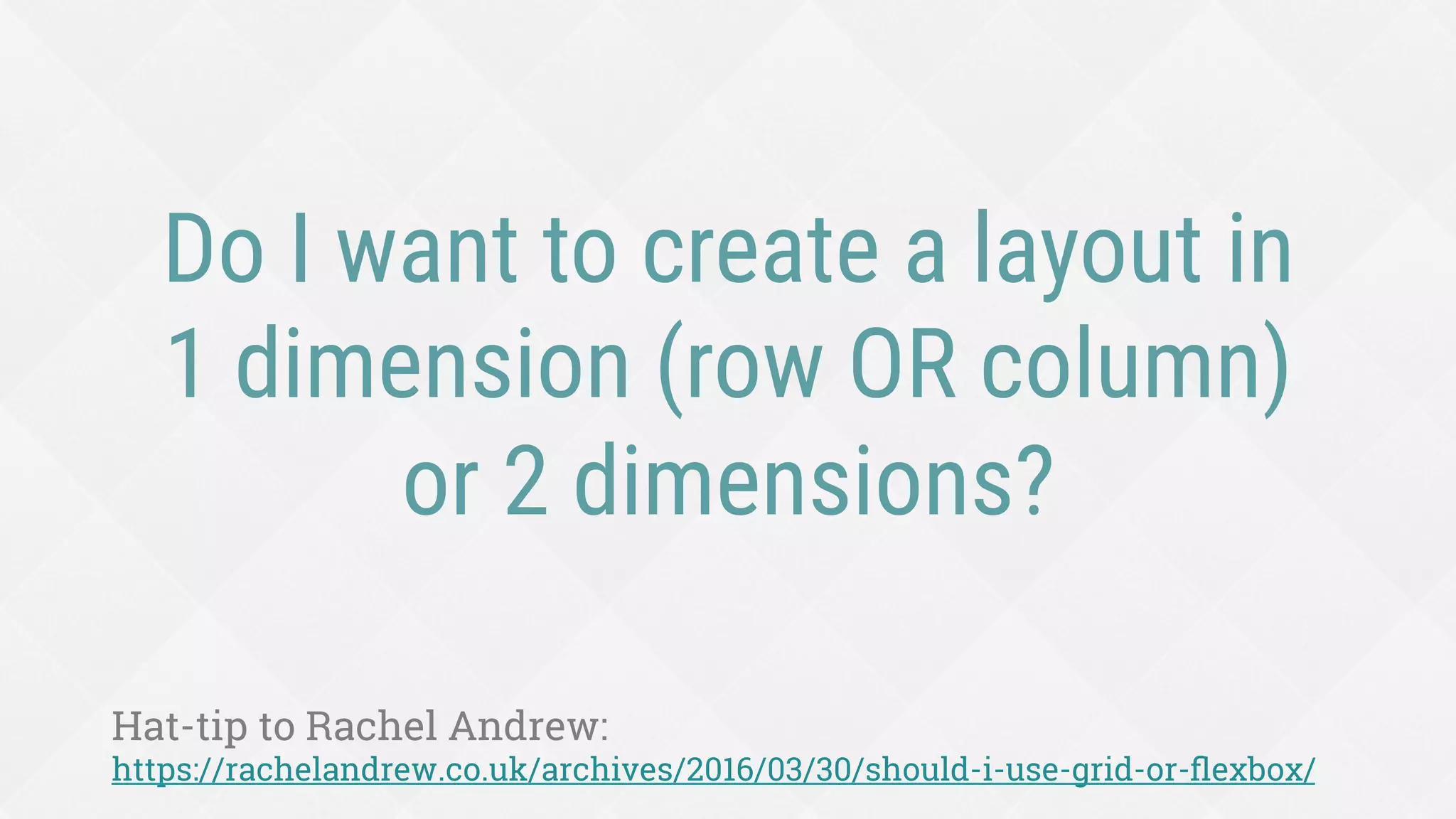 Do I want to create a layout in
1 dimension (row OR column)
or 2 dimensions?
Hat-tip to Rachel Andrew:
https://rachelandrew.co.uk/archives/2016/03/30/should-i-use-grid-or-ﬂexbox/
 