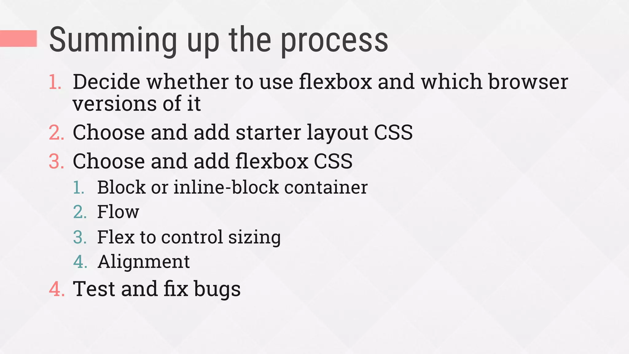 Summing up the process
1.  Decide whether to use ﬂexbox and which browser
versions of it
2.  Choose and add starter layout CSS
3.  Choose and add ﬂexbox CSS
1.  Block or inline-block container
2.  Flow
3.  Flex to control sizing
4.  Alignment
4.  Test and ﬁx bugs
 