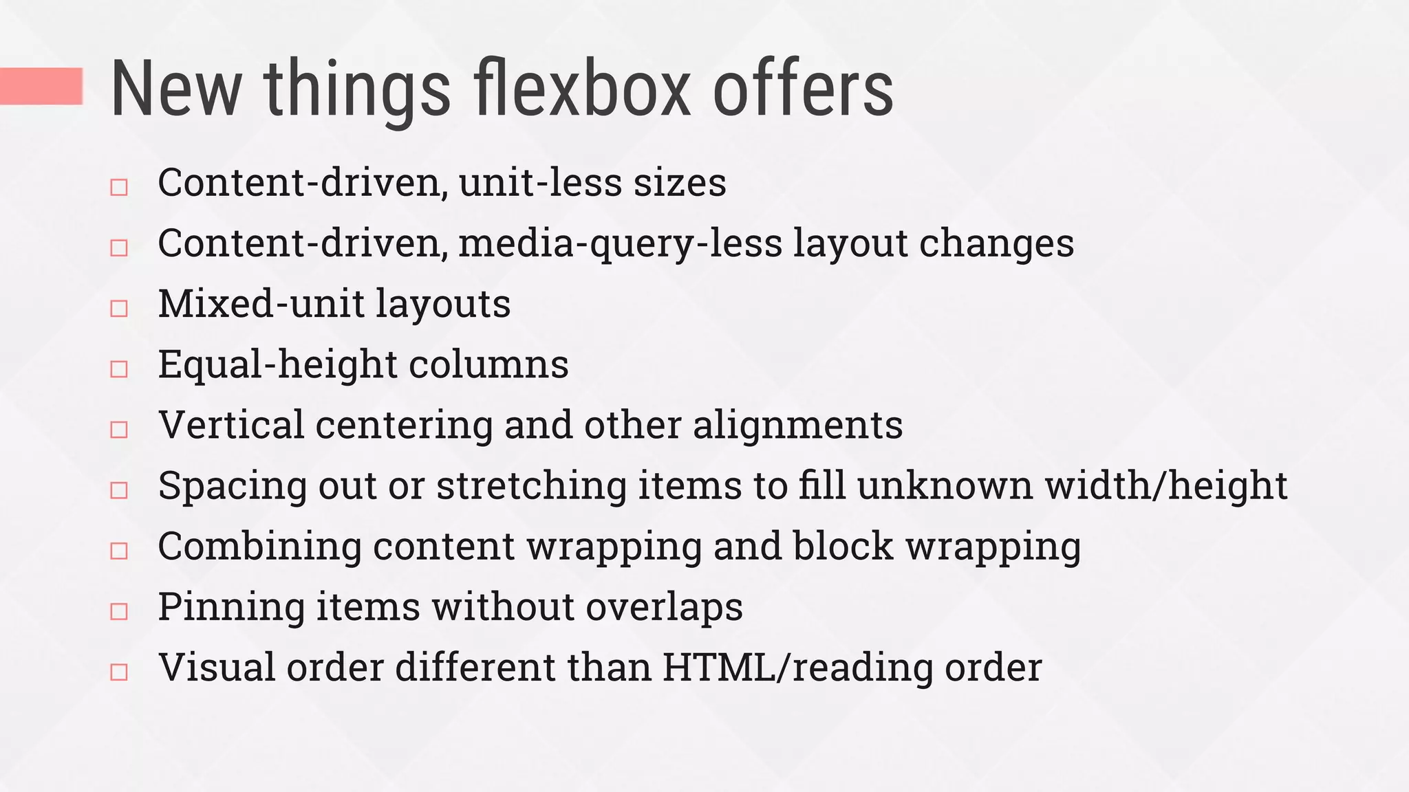 New things ﬂexbox offers
¨  Content-driven, unit-less sizes
¨  Content-driven, media-query-less layout changes
¨  Mixed-unit layouts
¨  Equal-height columns
¨  Vertical centering and other alignments
¨  Spacing out or stretching items to ﬁll unknown width/height
¨  Combining content wrapping and block wrapping
¨  Pinning items without overlaps
¨  Visual order different than HTML/reading order
 