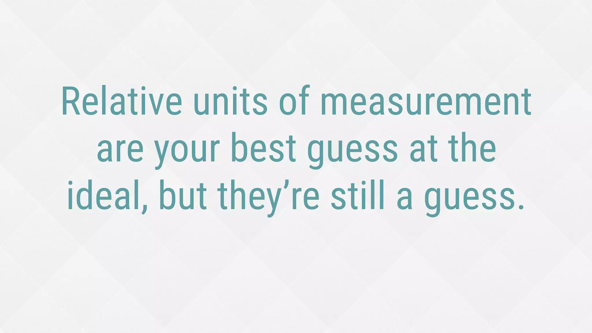 Relative units of measurement
are your best guess at the
ideal, but they’re still a guess.
 