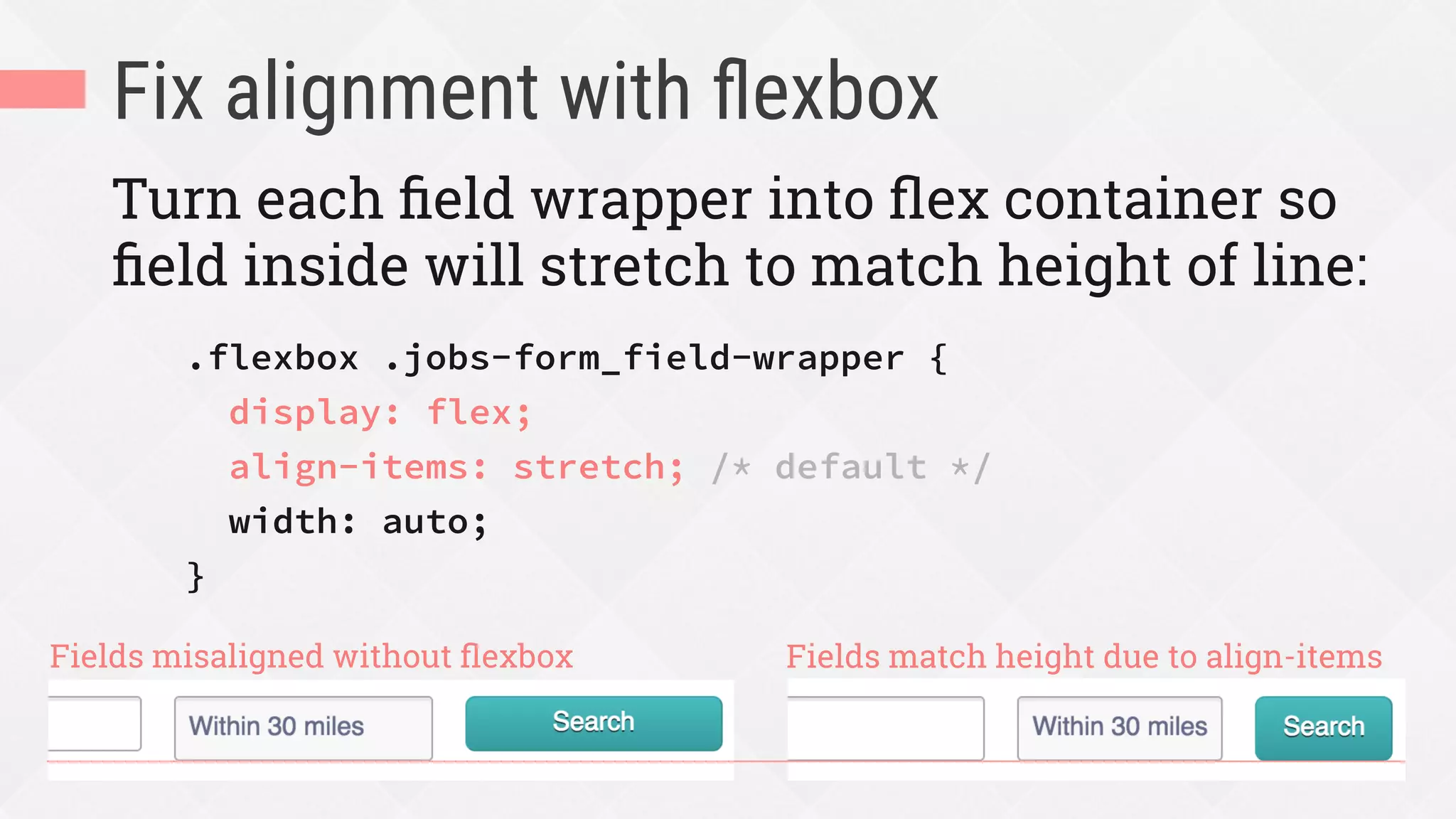 Fix alignment with ﬂexbox
Turn each ﬁeld wrapper into ﬂex container so
ﬁeld inside will stretch to match height of line:
.flexbox .jobs-form_field-wrapper {
display: flex;
align-items: stretch; /* default */
width: auto;
}
Fields misaligned without ﬂexbox Fields match height due to align-items
 