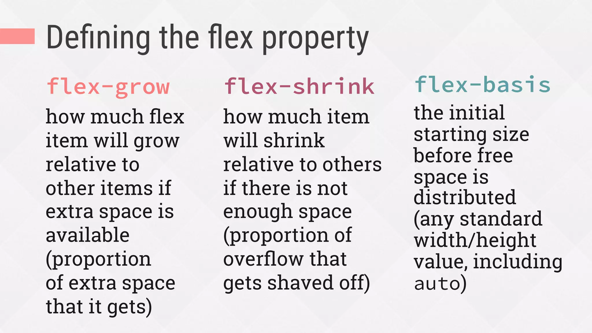 Deﬁning the ﬂex property
flex-grow
how much ﬂex
item will grow
relative to
other items if
extra space is
available
(proportion
of extra space
that it gets)
flex-shrink
how much item
will shrink
relative to others
if there is not
enough space
(proportion of
overﬂow that
gets shaved off)
flex-basis
the initial
starting size
before free
space is
distributed
(any standard
width/height
value, including
auto)
 