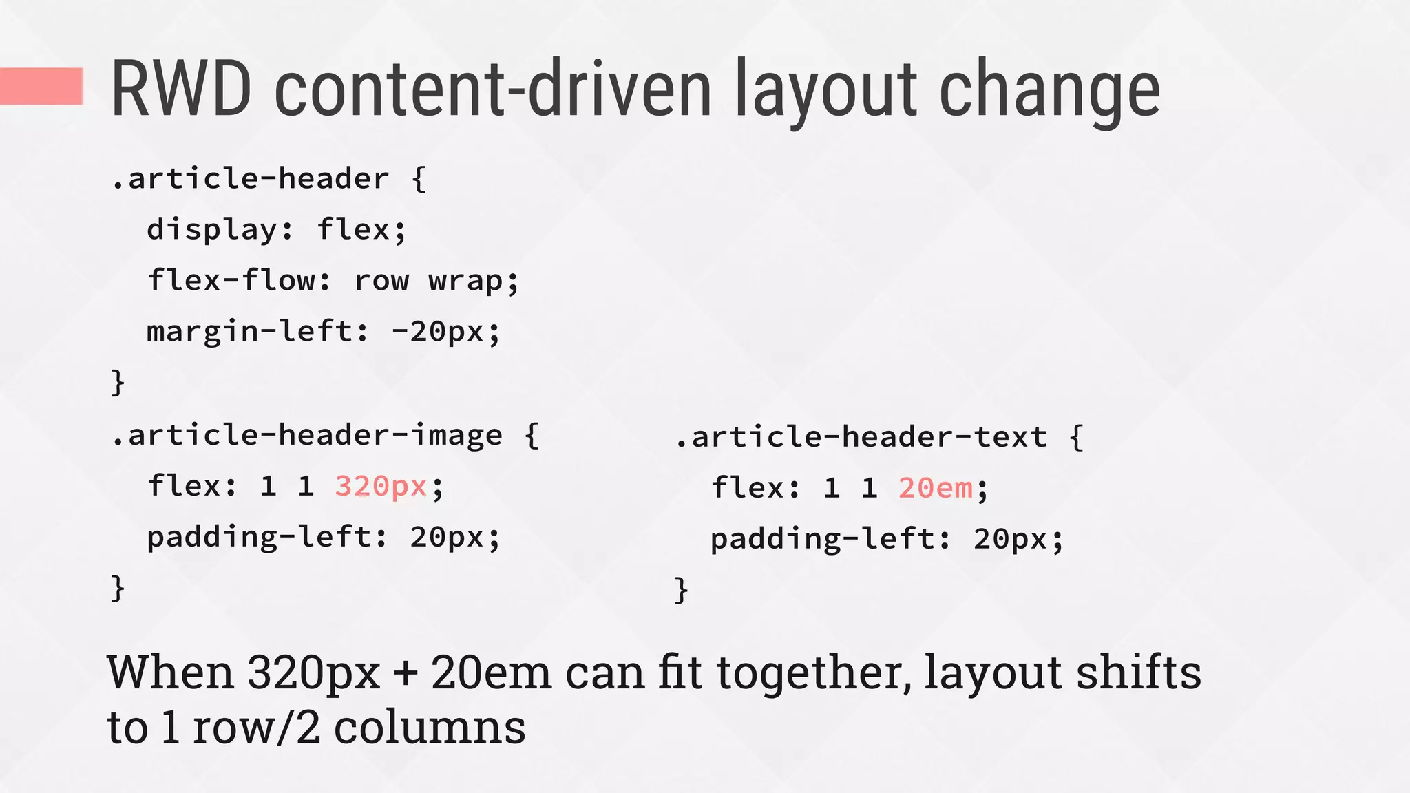 RWD content-driven layout change
.article-header {
display: flex;
flex-flow: row wrap;
margin-left: -20px;
}
.article-header-image {
flex: 1 1 320px;
padding-left: 20px;
}
When 320px + 20em can ﬁt together, layout shifts
to 1 row/2 columns
.article-header-text {
flex: 1 1 20em;
padding-left: 20px;
}

 