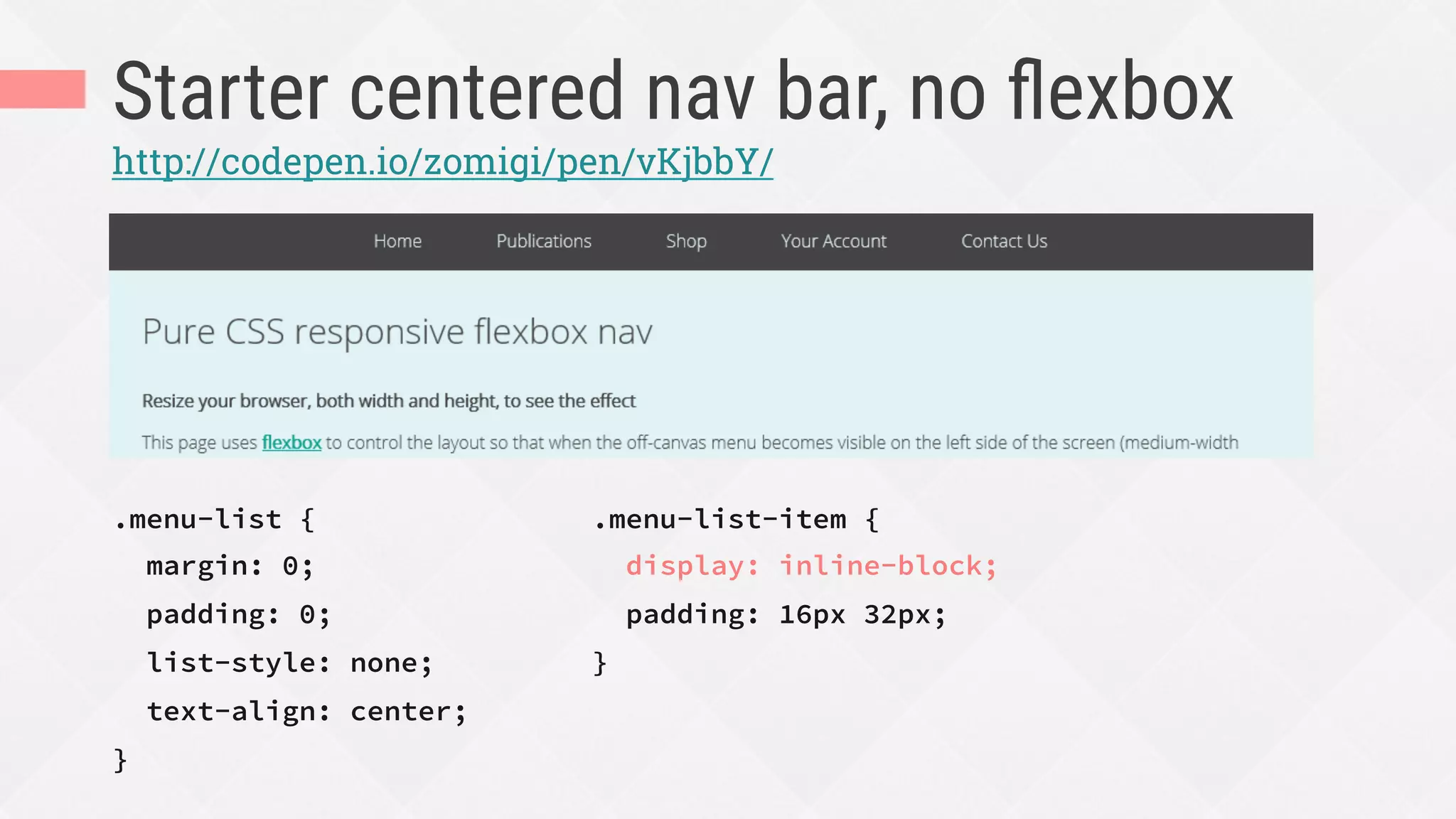 Starter centered nav bar, no ﬂexbox
.menu-list {
margin: 0;
padding: 0;
list-style: none;
text-align: center;
}
http://codepen.io/zomigi/pen/vKjbbY/
.menu-list-item {
display: inline-block;
padding: 16px 32px;
}
 