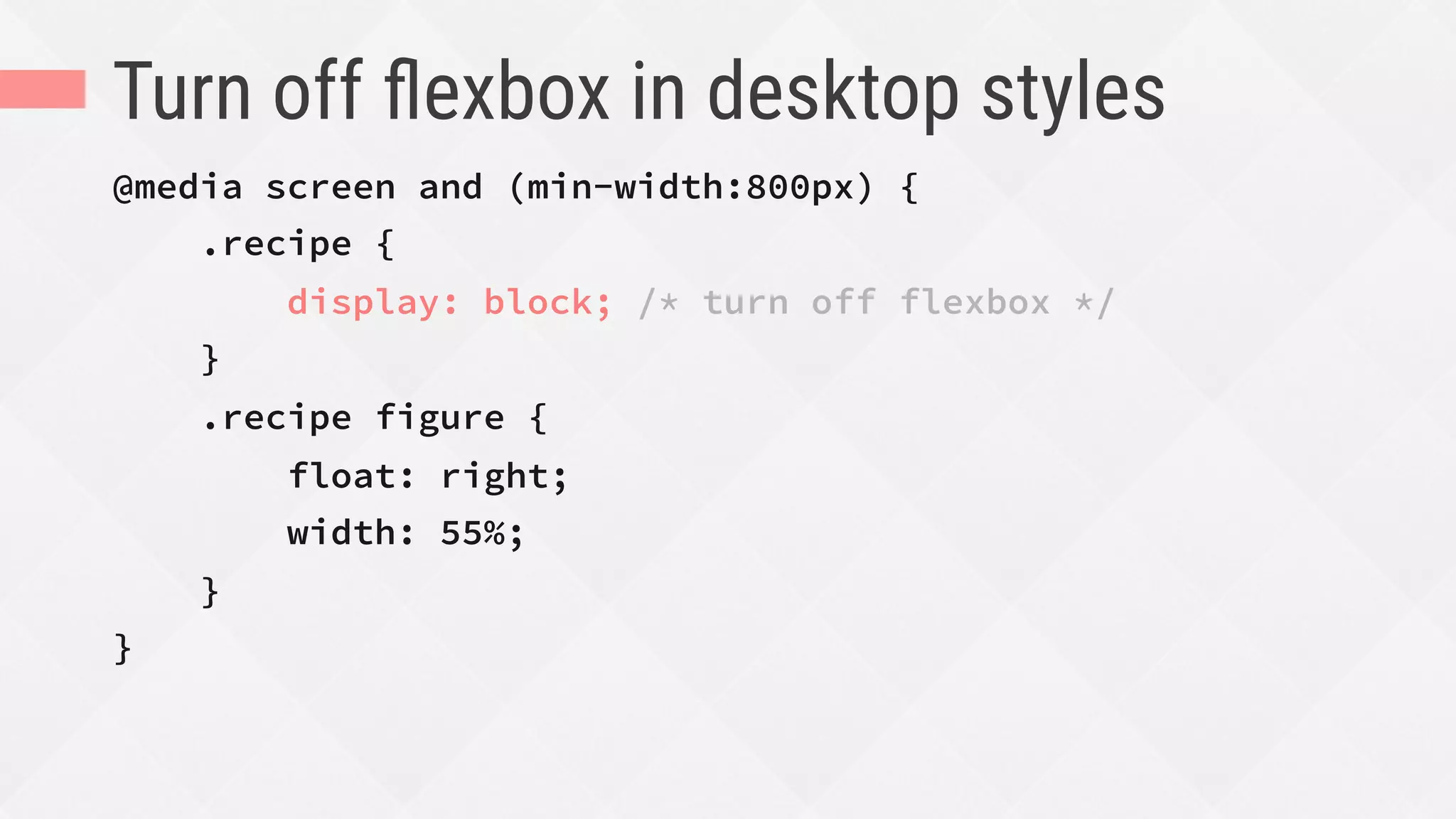 Turn off ﬂexbox in desktop styles
@media screen and (min-width:800px) {
.recipe {
display: block; /* turn off flexbox */
}
.recipe figure {
float: right;
width: 55%;
}
}
 