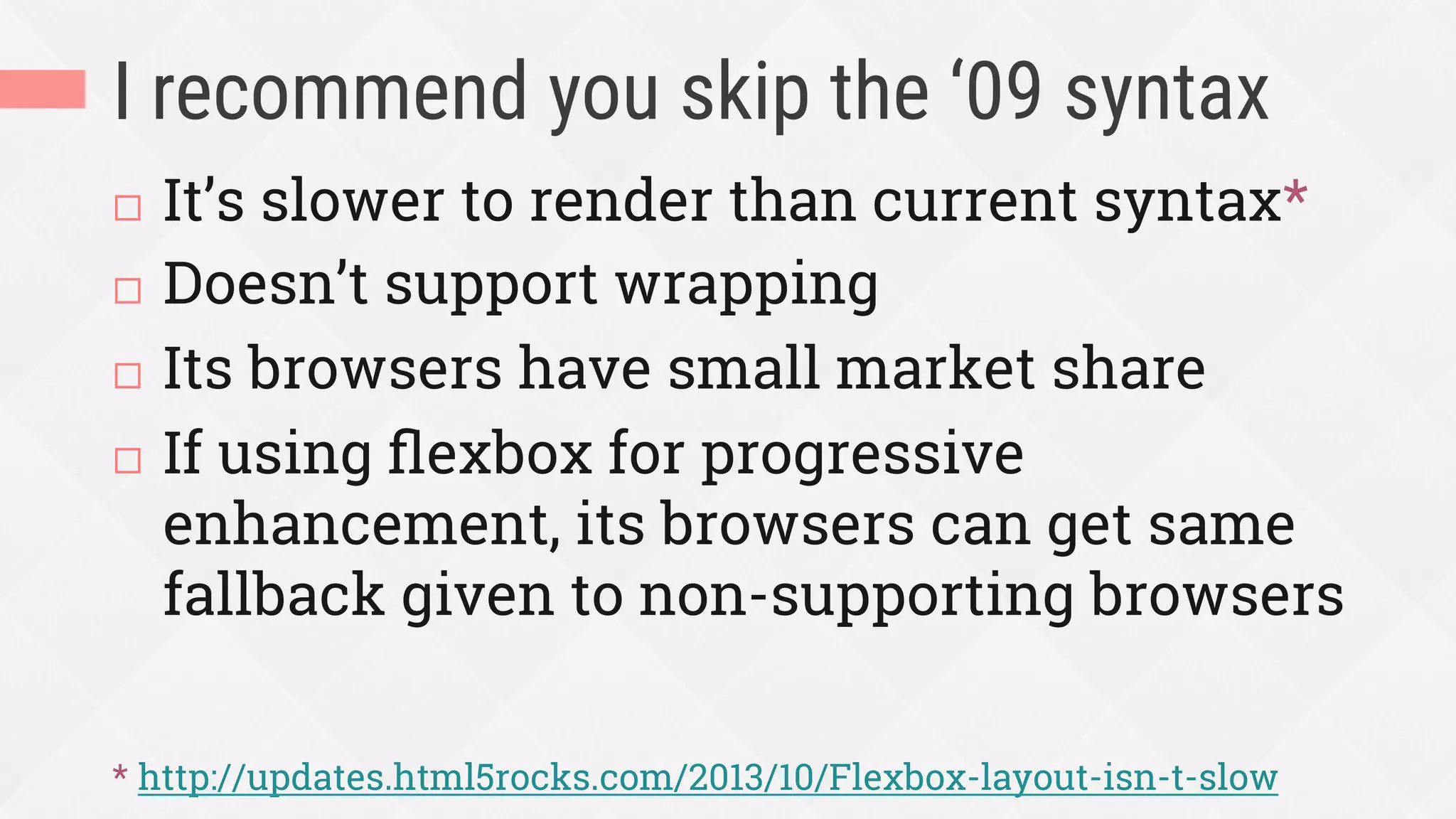 I recommend you skip the ‘09 syntax
¨  It’s slower to render than current syntax*
¨  Doesn’t support wrapping
¨  Its browsers have small market share
¨  If using ﬂexbox for progressive
enhancement, its browsers can get same
fallback given to non-supporting browsers
* http://updates.html5rocks.com/2013/10/Flexbox-layout-isn-t-slow
 