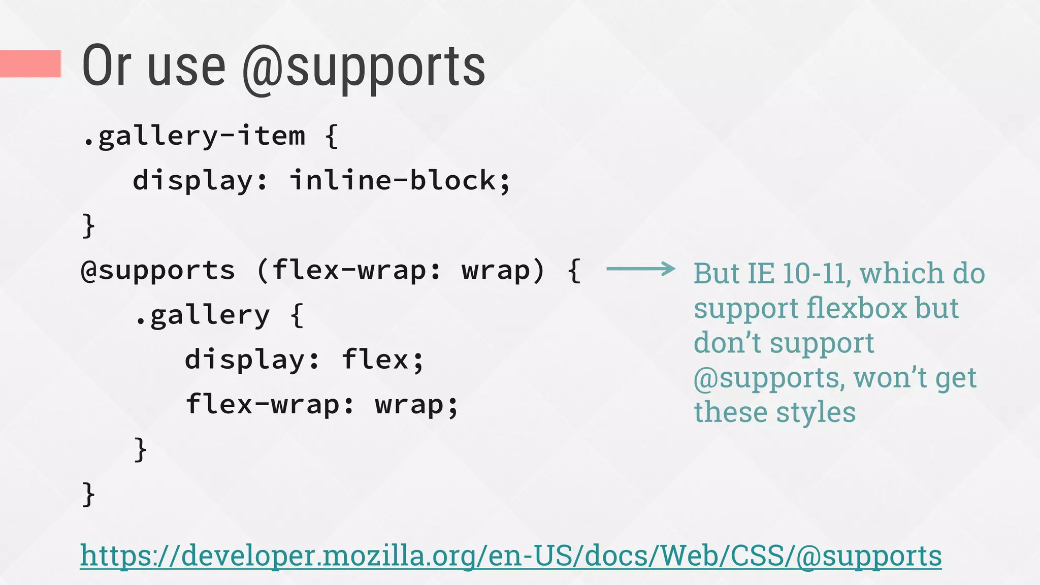 Or use @supports
.gallery-item {
display: inline-block;
}
@supports (flex-wrap: wrap) {
.gallery {
display: flex;
flex-wrap: wrap;
}
}
https://developer.mozilla.org/en-US/docs/Web/CSS/@supports
But IE 10-11, which do
support ﬂexbox but
don’t support
@supports, won’t get
these styles
 