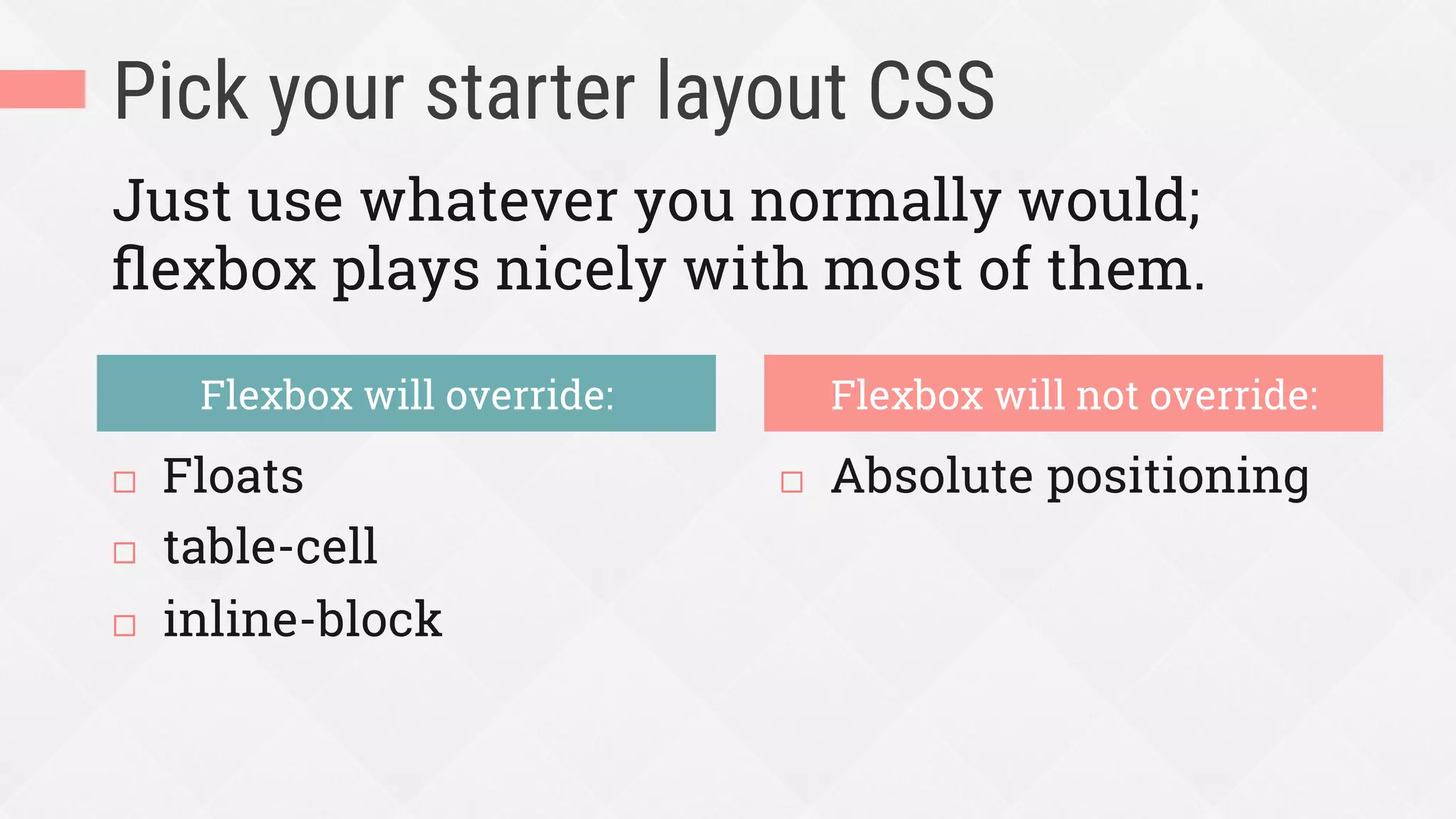 Pick your starter layout CSS
¨  Floats
¨  table-cell
¨  inline-block
¨  Absolute positioning
Flexbox will override: Flexbox will not override:
Just use whatever you normally would;
ﬂexbox plays nicely with most of them.
 