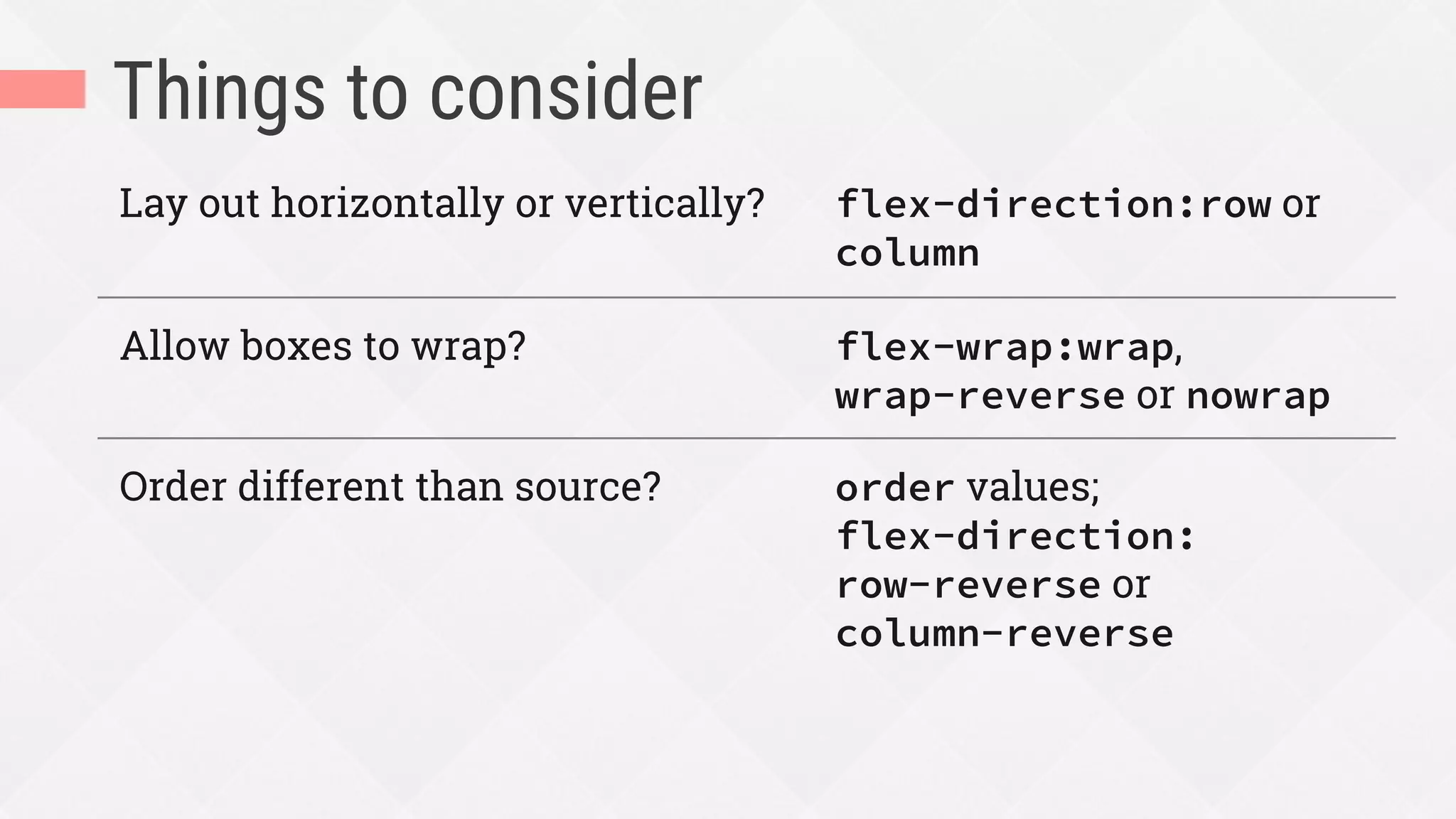 Things to consider
Lay out horizontally or vertically? flex-direction:row or
column
Allow boxes to wrap? flex-wrap:wrap,
wrap-reverse or nowrap
Order different than source? order values;
flex-direction:
row-reverse or
column-reverse
 