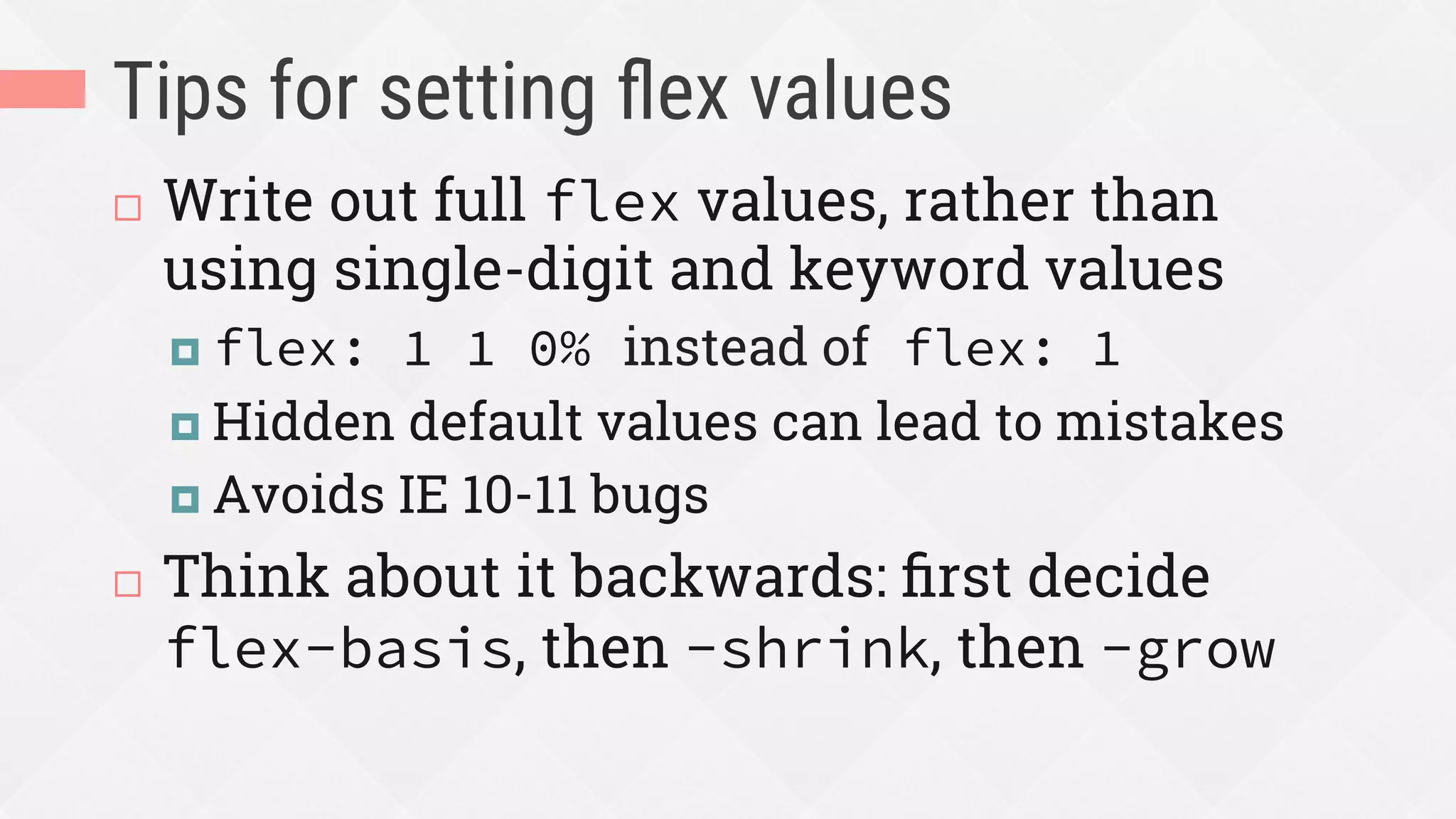 Tips for setting ﬂex values
¨  Write out full flex values, rather than
using single-digit and keyword values
¤  flex: 1 1 0% instead of flex: 1
¤  Hidden default values can lead to mistakes
¤  Avoids IE 10-11 bugs
¨  Think about it backwards: ﬁrst decide
flex-basis, then -shrink, then -grow
 