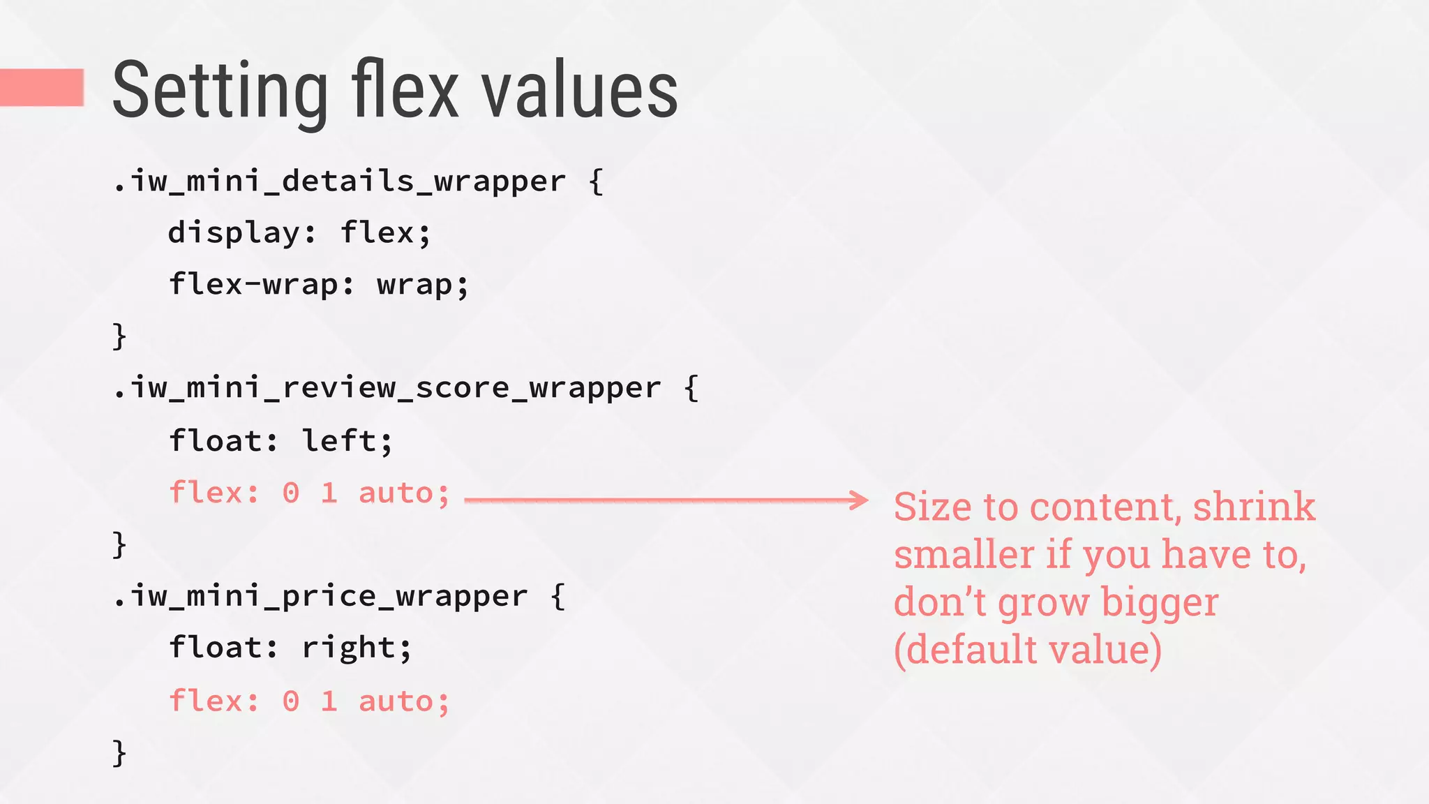 Setting ﬂex values
.iw_mini_details_wrapper {
display: flex;
flex-wrap: wrap;
}
.iw_mini_review_score_wrapper {
float: left;
flex: 0 1 auto;
}
.iw_mini_price_wrapper {
float: right;
flex: 0 1 auto;
}
Size to content, shrink
smaller if you have to,
don’t grow bigger
(default value)
 