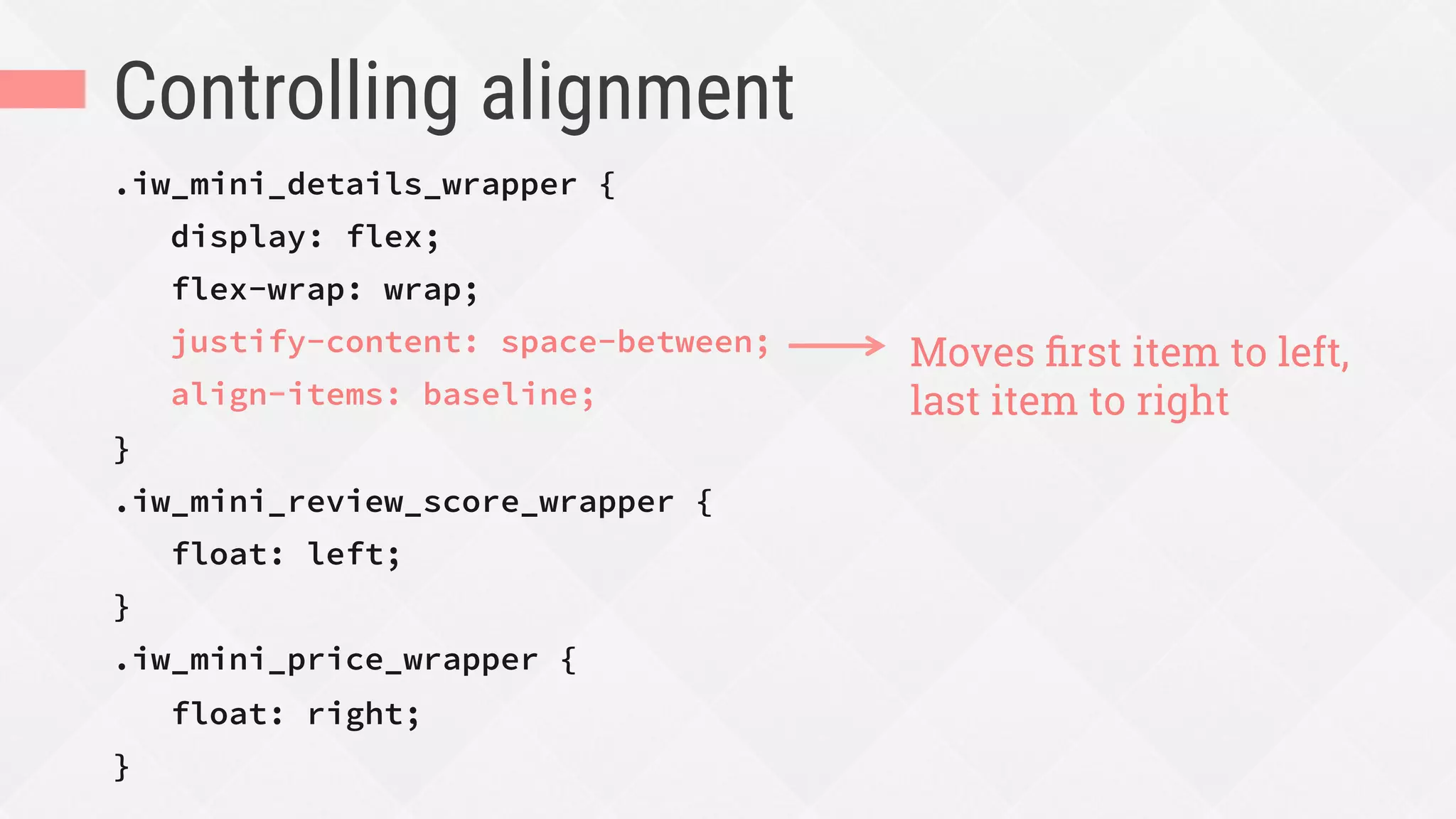Controlling alignment
.iw_mini_details_wrapper {
display: flex;
flex-wrap: wrap;
justify-content: space-between;
align-items: baseline;
}
.iw_mini_review_score_wrapper {
float: left;
}
.iw_mini_price_wrapper {
float: right;
}
Moves ﬁrst item to left,
last item to right
 
