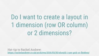 Do I want to create a layout in
1 dimension (row OR column)
or 2 dimensions?
Hat-tip to Rachel Andrew:
https://rachelandrew.co.uk/archives/2016/03/30/should-i-use-grid-or-ﬂexbox/
 