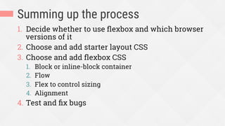 Summing up the process
1.  Decide whether to use ﬂexbox and which browser
versions of it
2.  Choose and add starter layout CSS
3.  Choose and add ﬂexbox CSS
1.  Block or inline-block container
2.  Flow
3.  Flex to control sizing
4.  Alignment
4.  Test and ﬁx bugs
 
