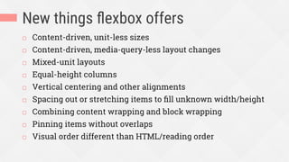 New things ﬂexbox offers
¨  Content-driven, unit-less sizes
¨  Content-driven, media-query-less layout changes
¨  Mixed-unit layouts
¨  Equal-height columns
¨  Vertical centering and other alignments
¨  Spacing out or stretching items to ﬁll unknown width/height
¨  Combining content wrapping and block wrapping
¨  Pinning items without overlaps
¨  Visual order different than HTML/reading order
 