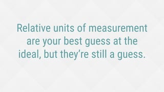 Relative units of measurement
are your best guess at the
ideal, but they’re still a guess.
 