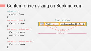 Content-driven sizing on Booking.com
.sb-dates {
display: flex;
}
.sb-dates__icon {
flex: 0 0 23px;
}
.sb-dates__select-day {
flex: 1 0 auto;
margin: 0 6px;
}
.sb-dates__select-month {
flex: 1 1 auto;
}
ﬂex container
main axis
ﬂex items
 
