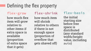 Deﬁning the ﬂex property
flex-grow
how much ﬂex
item will grow
relative to
other items if
extra space is
available
(proportion
of extra space
that it gets)
flex-shrink
how much item
will shrink
relative to others
if there is not
enough space
(proportion of
overﬂow that
gets shaved off)
flex-basis
the initial
starting size
before free
space is
distributed
(any standard
width/height
value, including
auto)
 