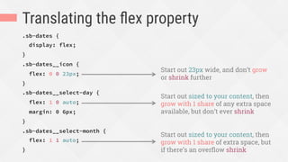 Translating the ﬂex property
.sb-dates {
display: flex;
}
.sb-dates__icon {
flex: 0 0 23px;
}
.sb-dates__select-day {
flex: 1 0 auto;
margin: 0 6px;
}
.sb-dates__select-month {
flex: 1 1 auto;
}
Start out 23px wide, and don’t grow
or shrink further
Start out sized to your content, then
grow with 1 share of any extra space
available, but don’t ever shrink
Start out sized to your content, then
grow with 1 share of extra space, but
if there’s an overﬂow shrink
 