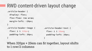 RWD content-driven layout change
.article-header {
display: flex;
flex-flow: row wrap;
margin-left: -20px;
}
.article-header-image {
flex: 1 1 320px;
padding-left: 20px;
}
When 320px + 20em can ﬁt together, layout shifts
to 1 row/2 columns
.article-header-text {
flex: 1 1 20em;
padding-left: 20px;
}

 