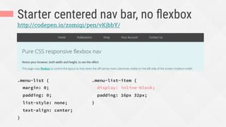Starter centered nav bar, no ﬂexbox
.menu-list {
margin: 0;
padding: 0;
list-style: none;
text-align: center;
}
http://codepen.io/zomigi/pen/vKjbbY/
.menu-list-item {
display: inline-block;
padding: 16px 32px;
}
 