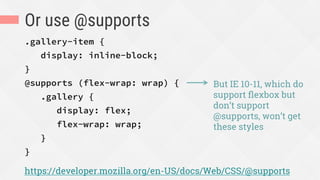 Or use @supports
.gallery-item {
display: inline-block;
}
@supports (flex-wrap: wrap) {
.gallery {
display: flex;
flex-wrap: wrap;
}
}
https://developer.mozilla.org/en-US/docs/Web/CSS/@supports
But IE 10-11, which do
support ﬂexbox but
don’t support
@supports, won’t get
these styles
 