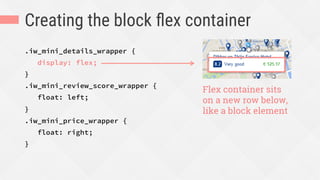 Creating the block ﬂex container
.iw_mini_details_wrapper {
display: flex;
}
.iw_mini_review_score_wrapper {
float: left;
}
.iw_mini_price_wrapper {
float: right;
}
Flex container sits
on a new row below,
like a block element
 