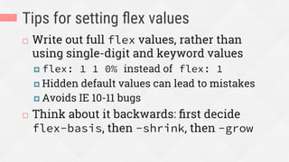 Tips for setting ﬂex values
¨  Write out full flex values, rather than
using single-digit and keyword values
¤  flex: 1 1 0% instead of flex: 1
¤  Hidden default values can lead to mistakes
¤  Avoids IE 10-11 bugs
¨  Think about it backwards: ﬁrst decide
flex-basis, then -shrink, then -grow
 