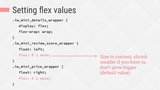Setting ﬂex values
.iw_mini_details_wrapper {
display: flex;
flex-wrap: wrap;
}
.iw_mini_review_score_wrapper {
float: left;
flex: 0 1 auto;
}
.iw_mini_price_wrapper {
float: right;
flex: 0 1 auto;
}
Size to content, shrink
smaller if you have to,
don’t grow bigger
(default value)
 