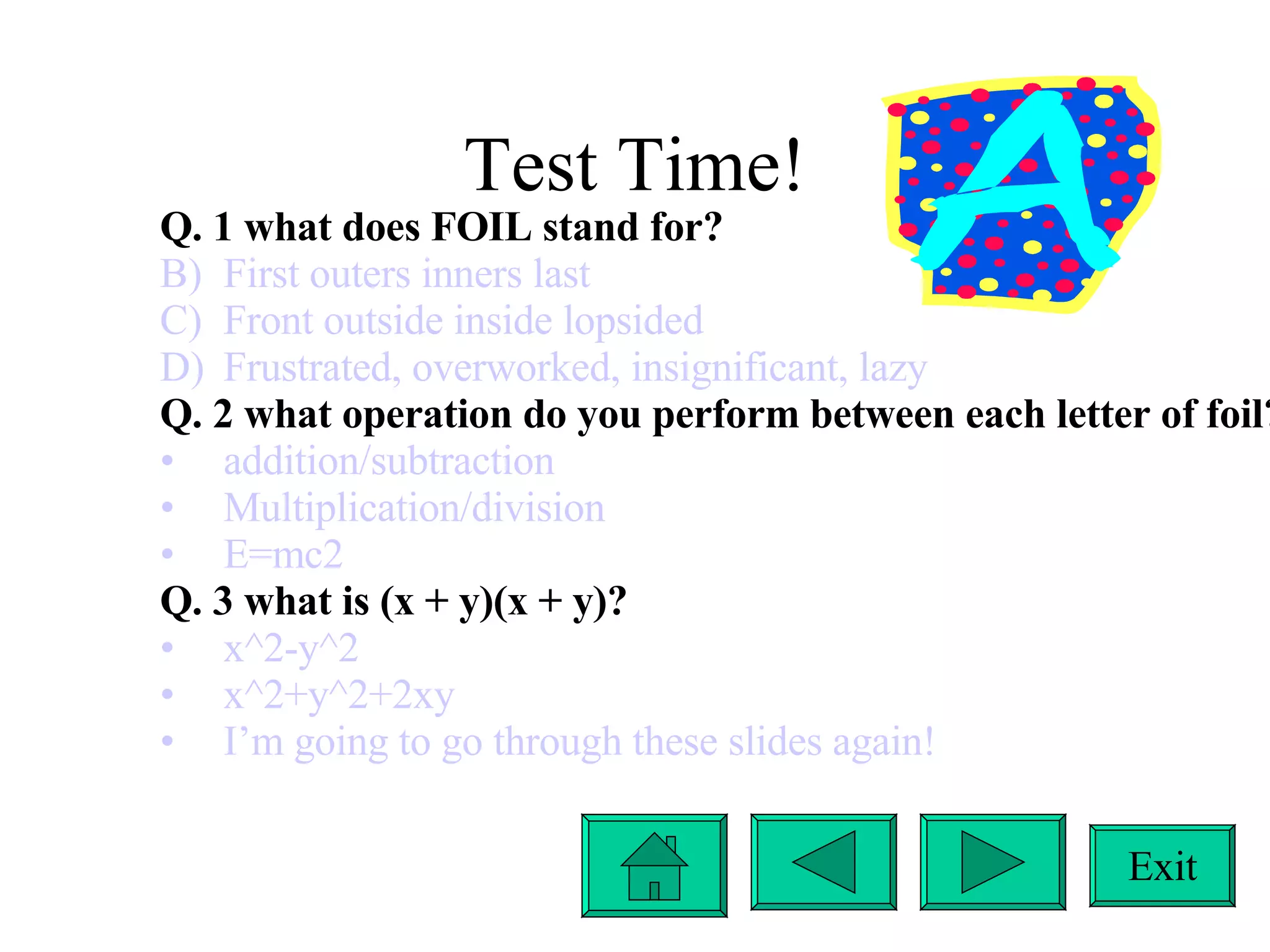 Test Time! Exit Q. 1 what does FOIL stand for? First outers inners last Front outside inside lopsided Frustrated, overworked, insignificant, lazy Q. 2 what operation do you perform between each letter of foil? addition/subtraction Multiplication/division E=mc2 Q. 3 what is (x + y)(x + y)? x^2-y^2 x^2+y^2+2xy I’m going to go through these slides again! 
