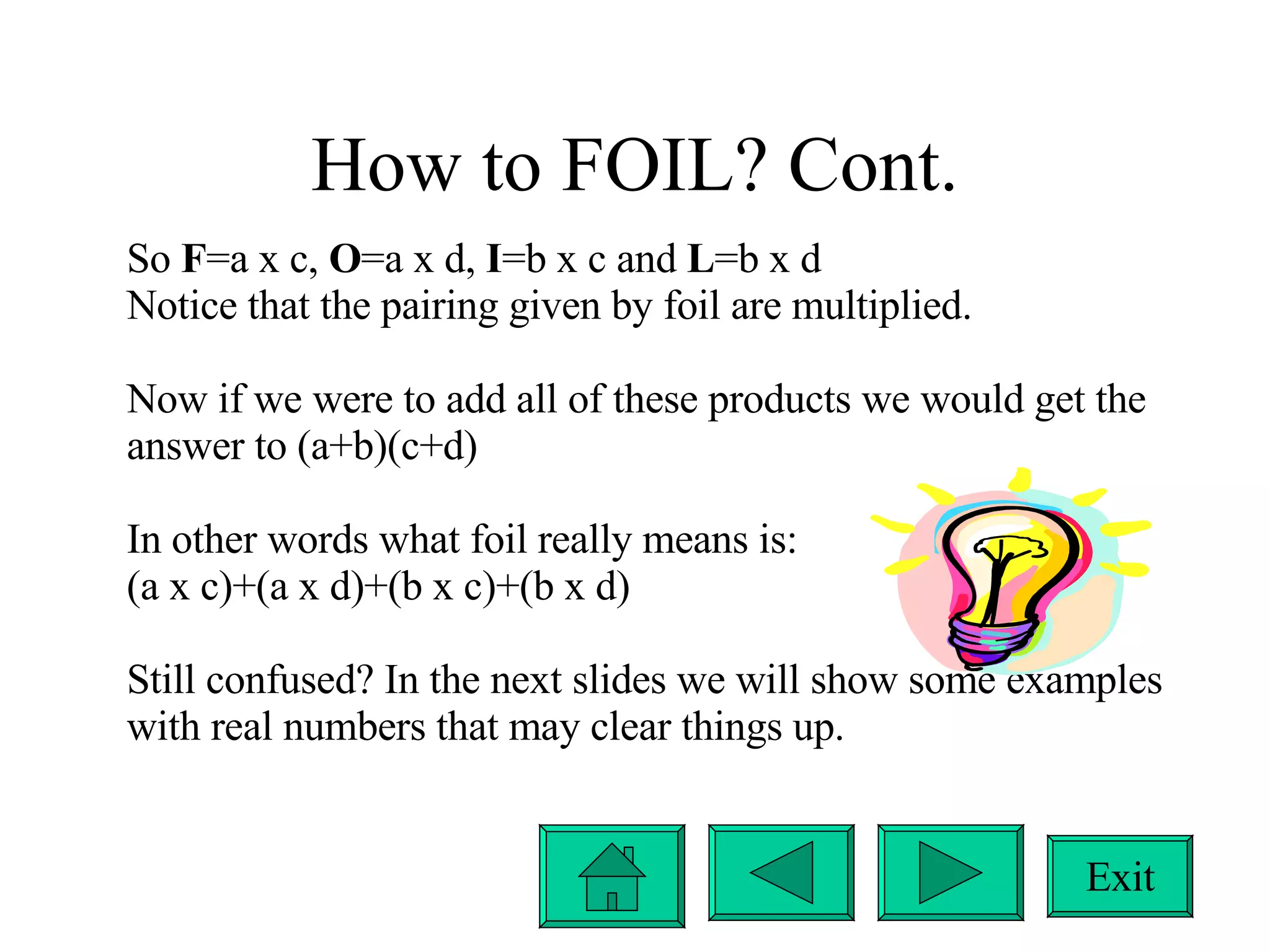 How to FOIL? Cont. So  F =a x c,  O =a x d,  I =b x c and  L =b x d Notice that the pairing given by foil are multiplied. Now if we were to add all of these products we would get the answer to (a+b)(c+d) In other words what foil really means is: (a x c)+(a x d)+(b x c)+(b x d) Still confused? In the next slides we will show some examples with real numbers that may clear things up. Exit 