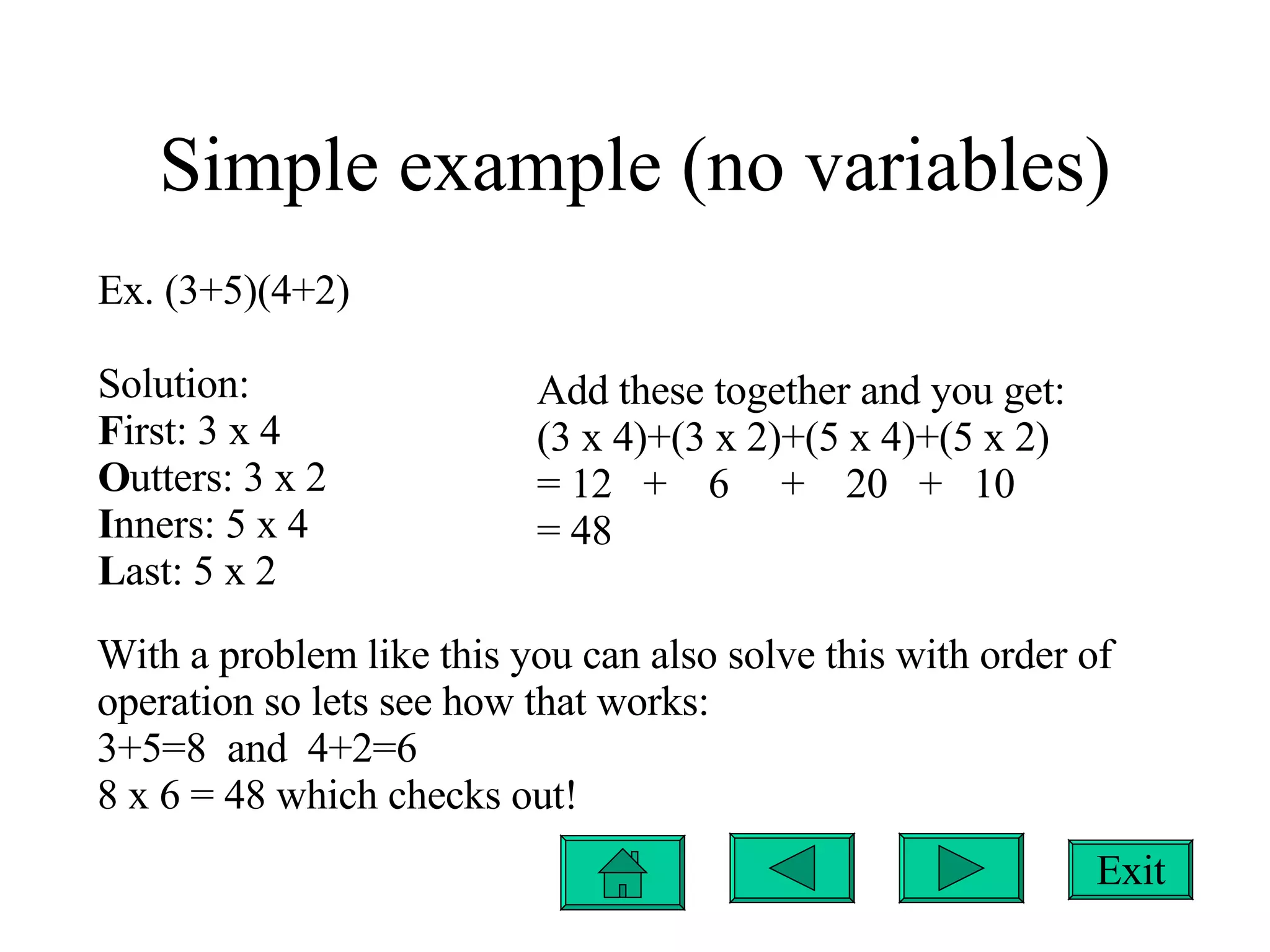 Simple example (no variables) Ex. (3+5)(4+2) Solution: F irst: 3 x 4 O utters: 3 x 2 I nners: 5 x 4 L ast: 5 x 2 Add these together and you get: (3 x 4)+(3 x 2)+(5 x 4)+(5 x 2) = 12  +  6  +  20  +  10 = 48 With a problem like this you can also solve this with order of operation so lets see how that works: 3+5=8  and  4+2=6 8 x 6 = 48 which checks out! Exit 